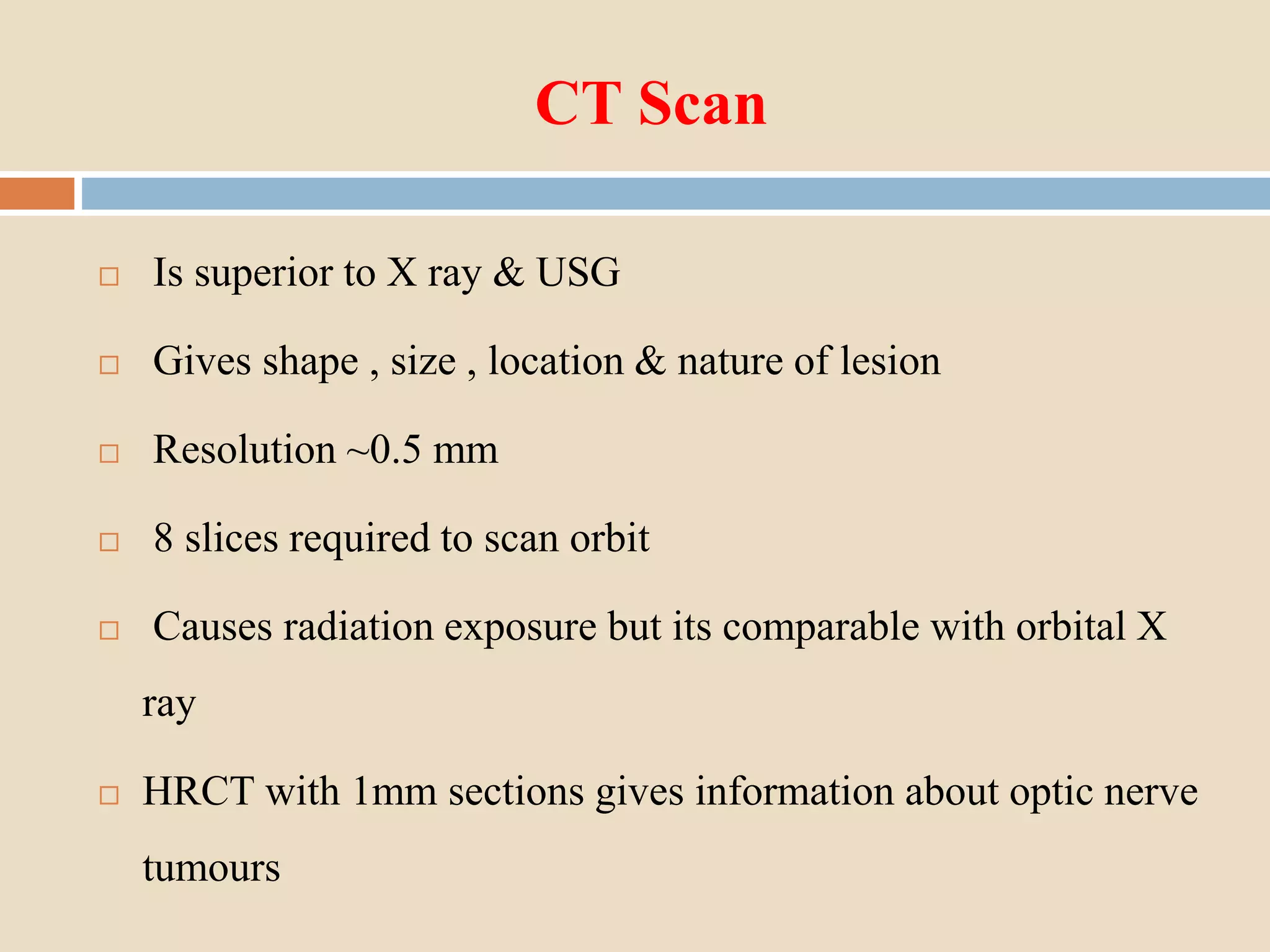 CT Scan
 Is superior to X ray & USG
 Gives shape , size , location & nature of lesion
 Resolution ~0.5 mm
 8 slices required to scan orbit
 Causes radiation exposure but its comparable with orbital X
ray
 HRCT with 1mm sections gives information about optic nerve
tumours
 