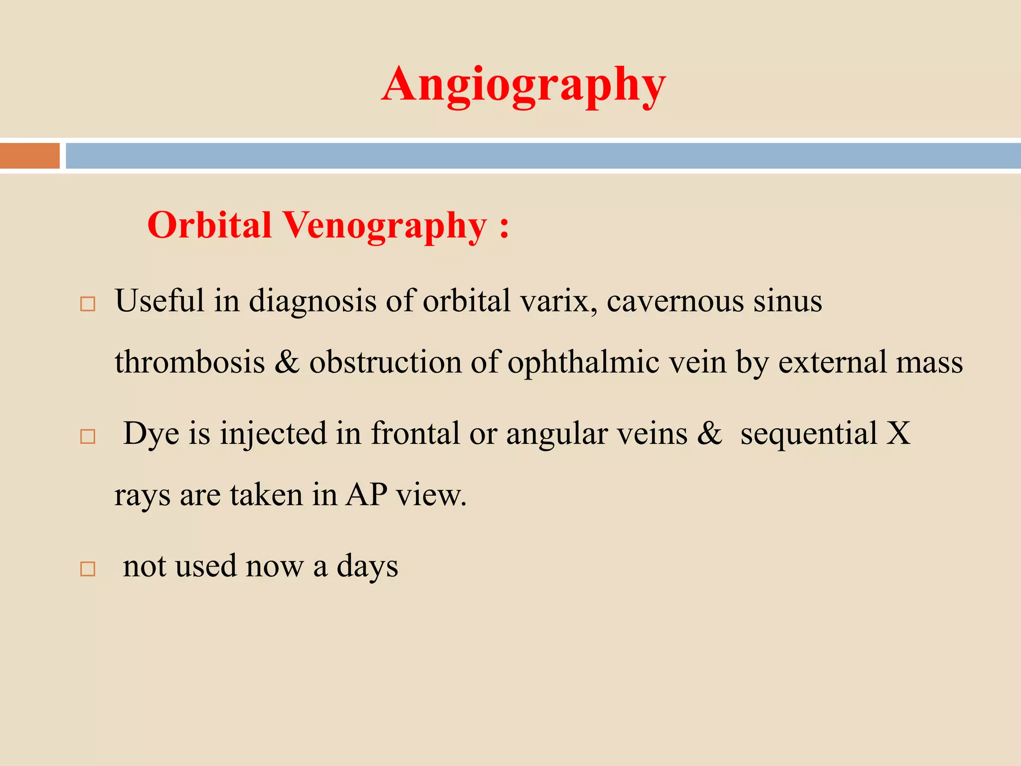 Angiography
Orbital Venography :
 Useful in diagnosis of orbital varix, cavernous sinus
thrombosis & obstruction of ophthalmic vein by external mass
 Dye is injected in frontal or angular veins & sequential X
rays are taken in AP view.
 not used now a days
 
