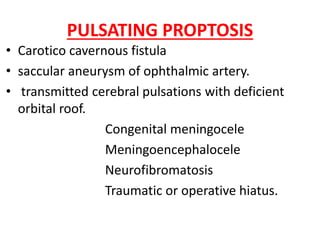 PULSATING PROPTOSIS
• Carotico cavernous fistula
• saccular aneurysm of ophthalmic artery.
• transmitted cerebral pulsations with deficient
orbital roof.
Congenital meningocele
Meningoencephalocele
Neurofibromatosis
Traumatic or operative hiatus.
 
