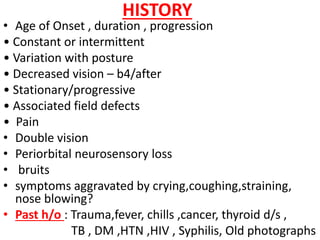HISTORY
• Age of Onset , duration , progression
• Constant or intermittent
• Variation with posture
• Decreased vision – b4/after
• Stationary/progressive
• Associated field defects
• Pain
• Double vision
• Periorbital neurosensory loss
• bruits
• symptoms aggravated by crying,coughing,straining,
nose blowing?
• Past h/o : Trauma,fever, chills ,cancer, thyroid d/s ,
TB , DM ,HTN ,HIV , Syphilis, Old photographs
 