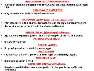 HEMORRHAGE INTO A LYMPHANGIOMA
• A sudden dramatic proptosis with conjunctival prolapse in a child with recent
URTI
GAZE-EVOKED AMAUROSIS
• may be associated with an orbital apex tumor.
MALIGNANT LESION (adenoid cystic carcinoma)
• Pain associated with a short history of a mass in the region of lacrimal gland.
• Periorbital neurosensory loss in the absence of trauma
BENIGN LESION (pleomorphic adenoma)
• a gradually progressive painless mass in the region of the lacrimal gland.
ARTERIOVENOUS SHUNT
• history of “tinnitus”
ORBITAL VARICES
• Proptosis provoked by straining may suggest.
AMYLOIDOSIS
• spontaneous unilateral periorbital bruising in an adult may suggest.
NEUROBLASTOMA
• bilateral bruising in a child
SCIRRHOUS ORBITAL METASTASIS.
• Acquired exophthalmos in a female patient with a past history of breast
carcinoma
 