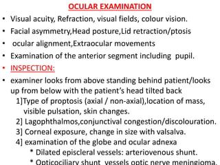 OCULAR EXAMINATION
• Visual acuity, Refraction, visual fields, colour vision.
• Facial asymmetry,Head posture,Lid retraction/ptosis
• ocular alignment,Extraocular movements
• Examination of the anterior segment including pupil.
• INSPECTION:
• examiner looks from above standing behind patient/looks
up from below with the patient’s head tilted back
1]Type of proptosis (axial / non-axial),location of mass,
visible pulsation, skin changes.
2] Lagophthalmos,conjunctival congestion/discolouration.
3] Corneal exposure, change in size with valsalva.
4] examination of the globe and ocular adnexa
* Dilated episcleral vessels: arteriovenous shunt.
 