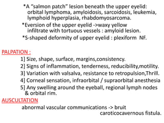*A “salmon patch” lesion beneath the upper eyelid:
orbital lymphoma, amyloidosis, sarcoidosis, leukemia,
lymphoid hyperplasia, rhabdomyosarcoma.
*Eversion of the upper eyelid ->waxy yellow
infiltrate with tortuous vessels : amyloid lesion.
*S-shaped deformity of upper eyelid : plexiform NF.
PALPATION :
1] Size, shape, surface, margins,consistency.
2] Signs of inflammation, tenderness, reducibility,motility.
3] Variation with valsalva, resistance to retropulsion,Thrill.
4] Corneal sensation, infraorbital / supraorbital anesthesia
5] Any swelling around the eyeball, regional lymph nodes
& orbital rim.
AUSCULTATION
abnormal vascular communications -> bruit
caroticocavernous fistula.
 