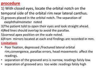 procedure
1) With closed eyes, locate the orbital notch on the
temporal side of the orbital rim near lateral canthus.
2) grooves placed in the orbital notch. The separation of
exophthalmometer noted
3)The patient told to open their eyes and look straight ahead.
4)Red lines should overlap to avoid the parallax.
5)corneal apex position on the scale noted.
6)From mirrors located at each end findings are recorded in mm.
Limitations
• Poor fixation, depressed /fractured lateral orbital
rim,convergence, parallax errors, head movements affect the
readings.
• separation of the grooved arcs is narrow, readings falsly low.
• separation of grooved arcs too wide :readings falsly high
 