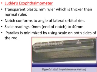 • Ludde’s Exophthalmometer
• Transparent plastic mm ruler which is thicker than
normal ruler.
• Notch conforms to angle of lateral orbital rim.
• Scale readings: 0mm (end of notch) to 40mm.
• Parallax is minimized by using scale on both sides of
the rod.
 