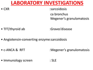 LABORATORY INVESTIGATIONS
• CXR :sarcoidosis
ca bronchus
Wegener’s granulomatosis
• TFT/thyroid ab :Graves’disease
• Angiotensin-converting enzyme:sarcoidosis
• c-ANCA & RFT :Wegener’s granulomatosis
• Immunology screen : SLE
 