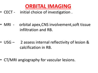 ORBITAL IMAGING
• CECT - initial choice of investigation .
• MRI - orbital apex,CNS involvement,soft tissue
infiltration and RB.
• USG – 2 assess internal reflectivity of lesion &
calcification in RB.
• CT/MRI angiography for vascular lesions.
 