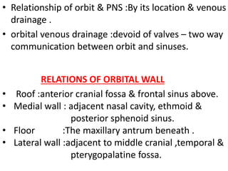 • Relationship of orbit & PNS :By its location & venous
drainage .
• orbital venous drainage :devoid of valves – two way
communication between orbit and sinuses.
• Roof :anterior cranial fossa & frontal sinus above.
• Medial wall : adjacent nasal cavity, ethmoid &
posterior sphenoid sinus.
• Floor :The maxillary antrum beneath .
• Lateral wall :adjacent to middle cranial ,temporal &
pterygopalatine fossa.
RELATIONS OF ORBITAL WALL
 