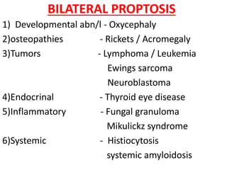 BILATERAL PROPTOSIS
1) Developmental abn/l - Oxycephaly
2)osteopathies - Rickets / Acromegaly
3)Tumors - Lymphoma / Leukemia
Ewings sarcoma
Neuroblastoma
4)Endocrinal - Thyroid eye disease
5)Inflammatory - Fungal granuloma
Mikulickz syndrome
6)Systemic - Histiocytosis
systemic amyloidosis
 