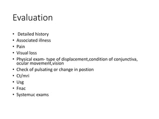 Evaluation
• Detailed history
• Associated illness
• Pain
• Visual loss
• Physical exam- type of displacement,condition of conjunctiva,
ocular movement,vision
• Check of pulsating or change in postion
• Ct/mri
• Usg
• Fnac
• Systemuc exams
 
