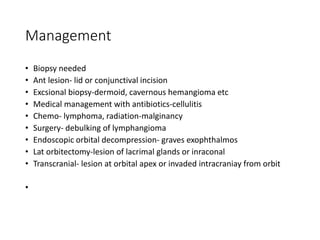 Management
• Biopsy needed
• Ant lesion- lid or conjunctival incision
• Excsional biopsy-dermoid, cavernous hemangioma etc
• Medical management with antibiotics-cellulitis
• Chemo- lymphoma, radiation-malginancy
• Surgery- debulking of lymphangioma
• Endoscopic orbital decompression- graves exophthalmos
• Lat orbitectomy-lesion of lacrimal glands or inraconal
• Transcranial- lesion at orbital apex or invaded intracraniay from orbit
•
 