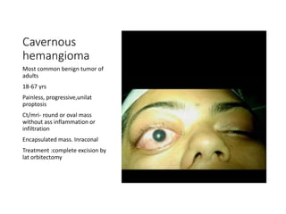 Cavernous
hemangioma
Most common benign tumor of
adults
18-67 yrs
Painless, progressive,unilat
proptosis
Ct/mri- round or oval mass
without ass inflammation or
infiltration
Encapsulated mass. Inraconal
Treatment :complete excision by
lat orbitectomy
 