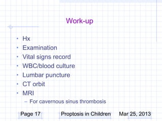 Work-up

• Hx
• Examination
• Vital signs record
• WBC/blood culture
• Lumbar puncture
• CT orbit
• MRI
  – For cavernous sinus thrombosis

 Page 17        Proptosis in Children   Mar 25, 2013
 