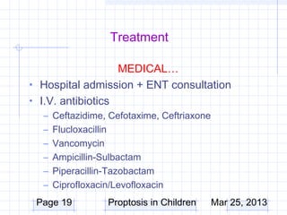 Treatment

                   MEDICAL…
• Hospital admission + ENT consultation
• I.V. antibiotics
  –   Ceftazidime, Cefotaxime, Ceftriaxone
  –   Flucloxacillin
  –   Vancomycin
  –   Ampicillin-Sulbactam
  –   Piperacillin-Tazobactam
  –   Ciprofloxacin/Levofloxacin
 Page 19          Proptosis in Children      Mar 25, 2013
 