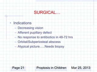 SURGICAL…

• Indications
   – Decreasing vision
   – Afferent pupillary defect
   – No response to antibiotics in 48-72 hrs
   – Orbital/Subperiosteal abscess
   – Atypical picture…..Needs biopsy




 Page 21          Proptosis in Children   Mar 25, 2013
 