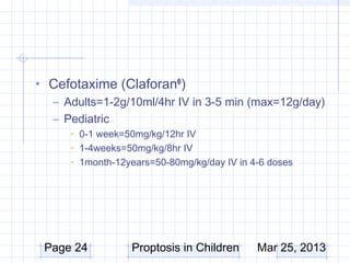 • Cefotaxime (Claforan® )
  – Adults=1-2g/10ml/4hr IV in 3-5 min (max=12g/day)
  – Pediatric
      • 0-1 week=50mg/kg/12hr IV
      • 1-4weeks=50mg/kg/8hr IV
      • 1month-12years=50-80mg/kg/day IV in 4-6 doses




 Page 24          Proptosis in Children      Mar 25, 2013
 