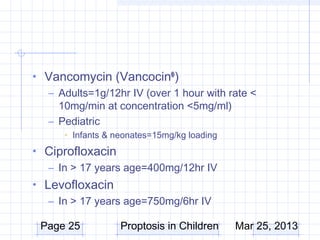• Vancomycin (Vancocin® )
  – Adults=1g/12hr IV (over 1 hour with rate <
    10mg/min at concentration <5mg/ml)
  – Pediatric
      • Infants & neonates=15mg/kg loading
• Ciprofloxacin
  – In > 17 years age=400mg/12hr IV
• Levofloxacin
   – In > 17 years age=750mg/6hr IV

 Page 25           Proptosis in Children     Mar 25, 2013
 
