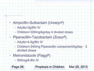 • Ampicillin-Sulbactam (Unasyn® )
  – Adults=3g/6hr IV
  – Children=300mg/kg/day 4 divided doses
• Piperacillin-Tazobactam (Zosyn® )
  – Adults=4.5g/8hr IV
  – Children=240mg Piperacillin component/kg/day 3
    divided doses
• Metronidazole (Flagyl® )
  – 500mg/6-8hr IV

 Page 26        Proptosis in Children   Mar 25, 2013
 