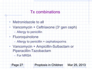 Tx combinations

• Metronidazole to all
• Vancomycin + Ceftriaxone (3rd gen ceph)
  – Allergy to penicillin
• Fluoroquinolone
   – Allergy to penicillin + cephalosporins
• Vancomycin + Ampicillin-Sulbactam or
  Piperacillin-Tazobactam
   – For MRSA


 Page 27           Proptosis in Children      Mar 25, 2013
 