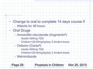 • Change to oral to complete 14 days course if
  – Afebrile for 48 hours
• Oral Drugs
  – Amoxicillin-clavulanate (Augmentin® )
     • Adults=500mg TDS
     • Children=20-40mg/kg/day 3 divided doses
  – Cefaclor (Ceclor® )
     • Adults=500mg TDS
     • Children=20-40mg/kg/day 3 divided doses
  – Metronidazole

 Page 29          Proptosis in Children      Mar 25, 2013
 