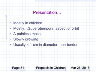 Presentation…

• Mostly in children
• Mostly…Superotemporal aspect of orbit
• A painless mass
• Slowly growing
• Usually < 1 cm in diameter, non-tender




 Page 31        Proptosis in Children   Mar 25, 2013
 