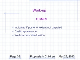 Work-up

                      CT/MRI

 – Indicated if posterior extent not palpated
 – Cystic appearance
 – Well circumscribed lesion




Page 36         Proptosis in Children     Mar 25, 2013
 