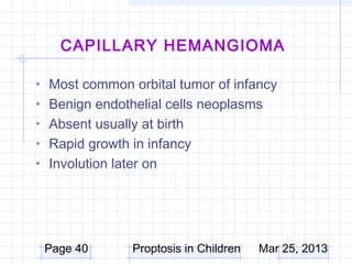 CAPILLARY HEMANGIOMA

• Most common orbital tumor of infancy
• Benign endothelial cells neoplasms
• Absent usually at birth
• Rapid growth in infancy
• Involution later on




 Page 40        Proptosis in Children   Mar 25, 2013
 