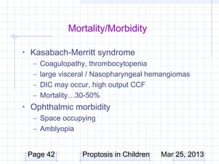 Mortality/Morbidity

• Kasabach-Merritt syndrome
  – Coagulopathy, thrombocytopenia
  – large visceral / Nasopharyngeal hemangiomas
  – DIC may occur, high output CCF
  – Mortality…30-50%
• Ophthalmic morbidity
  – Space occupying
  – Amblyopia


 Page 42        Proptosis in Children   Mar 25, 2013
 