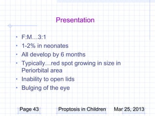 Presentation

• F:M…3:1
• 1-2% in neonates
• All develop by 6 months
• Typically…red spot growing in size in
  Periorbital area
• Inability to open lids
• Bulging of the eye


 Page 43         Proptosis in Children   Mar 25, 2013
 