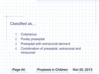 Classified as…

  1.   Cutaneous
  2.   Purely preseptal
  3.   Preseptal with extraconal element
  4.   Combination of preseptal, extraconal and
       intraconal




 Page 44         Proptosis in Children   Mar 25, 2013
 