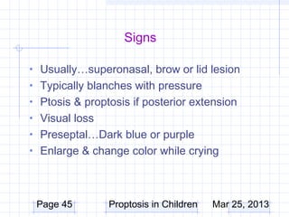 Signs

• Usually…superonasal, brow or lid lesion
• Typically blanches with pressure
• Ptosis & proptosis if posterior extension
• Visual loss
• Preseptal…Dark blue or purple
• Enlarge & change color while crying




 Page 45        Proptosis in Children   Mar 25, 2013
 