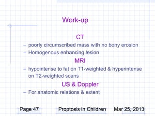 Work-up

                       CT
 – poorly circumscribed mass with no bony erosion
 – Homogenous enhancing lesion
                       MRI
 – hypointense to fat on T1-weighted & hyperintense
   on T2-weighted scans
                 US & Doppler
 – For anatomic relations & extent


Page 47         Proptosis in Children   Mar 25, 2013
 