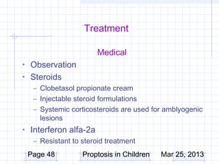 Treatment

                       Medical
• Observation
• Steroids
  – Clobetasol propionate cream
  – Injectable steroid formulations
  – Systemic corticosteroids are used for amblyogenic
    lesions
• Interferon alfa-2a
   – Resistant to steroid treatment
 Page 48          Proptosis in Children   Mar 25, 2013
 