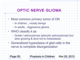 OPTIC NERVE GLIOMA

• Most common primary tumor of ON
  – In children…mostly benign
  – In adults…Aggressive glioma
• WHO classify it as
  – Grade I astrocytomas (pilocytic astrocytomas) bcz
    slow growing & tend not to metastasize
• Generalized hyperplasia of glial cells in the
  nerve to complete disorganization


 Page 50         Proptosis in Children   Mar 25, 2013
 