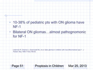• 10-38% of pediatric pts with ON glioma have
  NF-1
• Bilateral ON gliomas…almost pathognomonic
  for NF-1


  Listernick R, Charrow J, Greenwald MJ, et al. Optic gliomas in children with neurofibromatosis type 1.  J
  Pediatr. May 1989;114(5):788-92. 




 Page 51                          Proptosis in Children                             Mar 25, 2013
 