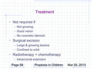 Treatment

• Not required if
  – Not growing
  – Good vision
  – No cosmetic blemish
• Surgical excision
  – Large & growing lesions
  – Confined to orbit
• Radiotherapy + chemotherapy
  – Intracranial extension
 Page 58         Proptosis in Children   Mar 25, 2013
 