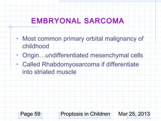 EMBRYONAL SARCOMA

• Most common primary orbital malignancy of
  childhood
• Origin…undifferentiated mesenchymal cells
• Called Rhabdomyosarcoma if differentiate
  into striated muscle




 Page 59       Proptosis in Children   Mar 25, 2013
 