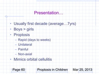 Presentation…

• Usually first decade (average…7yrs)
• Boys > girls
• Proptosis
  – Rapid (days to weeks)
  – Unilateral
  – Painful
  – Non-axial
• Mimics orbital cellulitis

 Page 60          Proptosis in Children   Mar 25, 2013
 
