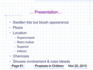 … Presentation…

• Swollen lids but bluish appearance
• Ptosis
• Location
   – Superonasal
   – Retro bulbar
   – Superior
   – Inferior
• Chemosis
• Sinuses involvement & nose bleeds
  Page 61      Proptosis in Children Mar 25, 2013
 
