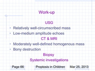 Work-up

                         USG
•   Relatively well-circumscribed mass
•   Low-medium amplitude echoes
                      CT & MRI
•   Moderately well-defined homogenous mass
•   Bony destruction
                        Biopsy
               Systemic investigations
    Page 66     Proptosis in Children   Mar 25, 2013
 