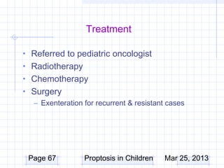 Treatment

• Referred to pediatric oncologist
• Radiotherapy
• Chemotherapy
• Surgery
  – Exenteration for recurrent & resistant cases




 Page 67          Proptosis in Children   Mar 25, 2013
 