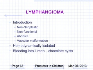 LYMPHANGIOMA

• Introduction
   – Non-Neoplastic
   – Non-functional
   – Abortive
   – Vascular malformation
• Hemodynamically isolated
• Bleeding into lumen…chocolate cysts



 Page 68         Proptosis in Children   Mar 25, 2013
 