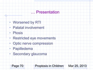 … Presentation

• Worsened by RTI
• Palatal involvement
• Ptosis
• Restricted eye movements
• Optic nerve compression
• Papilledema
• Secondary glaucoma


 Page 70        Proptosis in Children   Mar 25, 2013
 