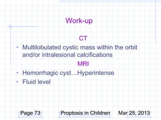Work-up

                        CT
• Multilobulated cystic mass within the orbit
  and/or intralesional calcifications
                       MRI
• Hemorrhagic cyst…Hyperintense
• Fluid level




 Page 73        Proptosis in Children   Mar 25, 2013
 