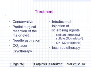 Treatment

• Conservative             • Intralesional
• Partial surgical            injection of
  resection of the            sclerosing agents
  major cyst                   – sodium tetradecyl
                                 sulfate (Sotradecol®)
• Needle aspiration
                               – OK-432 (Picibanil®)
• CO2 laser
                           • local radiotherapy
• Cryotherapy



 Page 75         Proptosis in Children   Mar 25, 2013
 