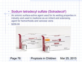 • Sodium tetradecyl sulfate (Sotradecol®)
•   An anionic surface-active agent used for its wetting properties in
    industry and used in medicine as an irritant and sclerosing
    agent for hemorrhoids and varicose veins
•   $259.00




    Page 76            Proptosis in Children         Mar 25, 2013
 