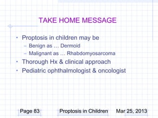 TAKE HOME MESSAGE

• Proptosis in children may be
  – Benign as … Dermoid
  – Malignant as … Rhabdomyosarcoma
• Thorough Hx & clinical approach
• Pediatric ophthalmologist & oncologist




 Page 83       Proptosis in Children   Mar 25, 2013
 