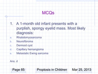 MCQs

1. A 1-month old infant presents with a
   purplish, spongy eyelid mass. Most likely
   diagnosis:
a.     Rhabdomyosarcoma
b.     Neurofibroma
c.     Dermoid cyst
d.     Capillary hemangioma
e.     Metastatic Ewing sarcoma

Ans. d


     Page 85          Proptosis in Children   Mar 25, 2013
 