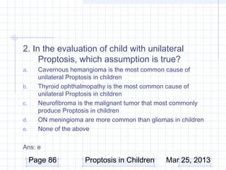 2. In the evaluation of child with unilateral
     Proptosis, which assumption is true?
a.     Cavernous hemangioma is the most common cause of
       unilateral Proptosis in children
b.     Thyroid ophthalmopathy is the most common cause of
       unilateral Proptosis in children
c.     Neurofibroma is the malignant tumor that most commonly
       produce Proptosis in children
d.     ON meningioma are more common than gliomas in children
e.     None of the above

Ans: e

     Page 86          Proptosis in Children     Mar 25, 2013
 
