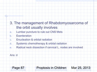3. The management of Rhabdomyosarcoma of
    the orbit usually involves
a.     Lumbar puncture to rule out CNS Mets
b.     Exenteration
c.     Enucleation & orbital radiation
d.     Systemic chemotherapy & orbital radiation
e.     Radical neck dissection if cervical L. nodes are involved

Ans: d



     Page 87            Proptosis in Children         Mar 25, 2013
 